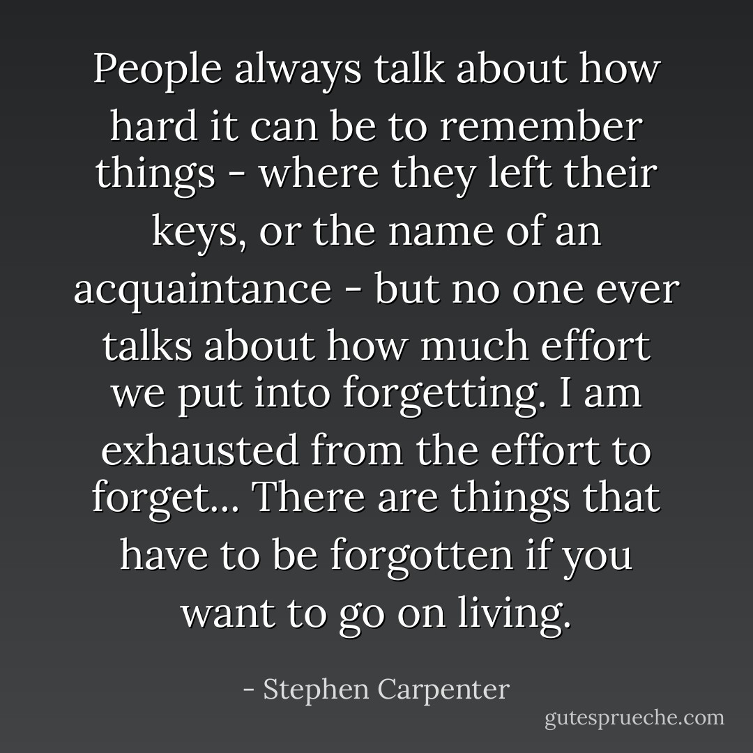 People always talk about how hard it can be to remember things - where they left their keys, or the name of an acquaintance - but no one ever talks about how much effort we put into forgetting. I am exhausted from the effort to forget... There are things that have to be forgotten if you want to go on living. - Stephen Carpenter