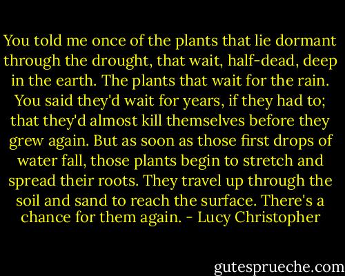You told me once of the plants that lie dormant through the drought, that wait, half-dead, deep in the earth. The plants that wait for the rain. You said they'd wait for years, if they had to; that they'd almost kill themselves before they grew again. But as soon as those first drops of water fall, those plants begin to stretch and spread their roots. They travel up through the soil and sand to reach the surface. There's a chance for them again. - Lucy Christopher