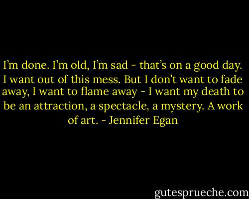 I’m done. I’m old, I’m sad - that’s on a good day. I want out of this mess. But I don’t want to fade away, I want to flame away - I want my death to be an attraction, a spectacle, a mystery. A work of art. - Jennifer Egan