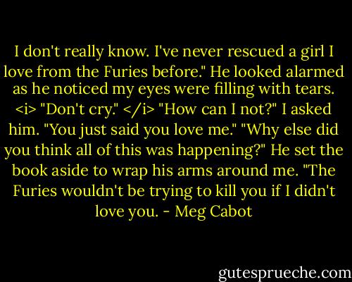 I don't really know. I've never rescued a girl I love from the Furies before." He looked alarmed as he noticed my eyes were filling with tears. <i> "Don't cry." </i><br />"How can I not?" I asked him. "You just said you love me."<br />"Why else did you think all of this was happening?" He set the book aside to wrap his arms around me. "The Furies wouldn't be trying to kill you if I didn't love you. - Meg Cabot