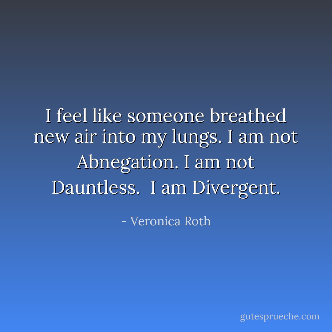 I feel like someone breathed new air into my lungs. I am not Abnegation. I am not Dauntless. <br />I am Divergent. - Veronica Roth