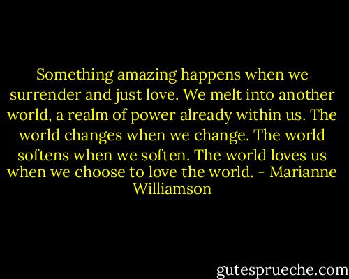 Something amazing happens when we surrender and just love. We melt into another world, a realm of power already within us. The world changes when we change. The world softens when we soften. The world loves us when we choose to love the world. - Marianne Williamson