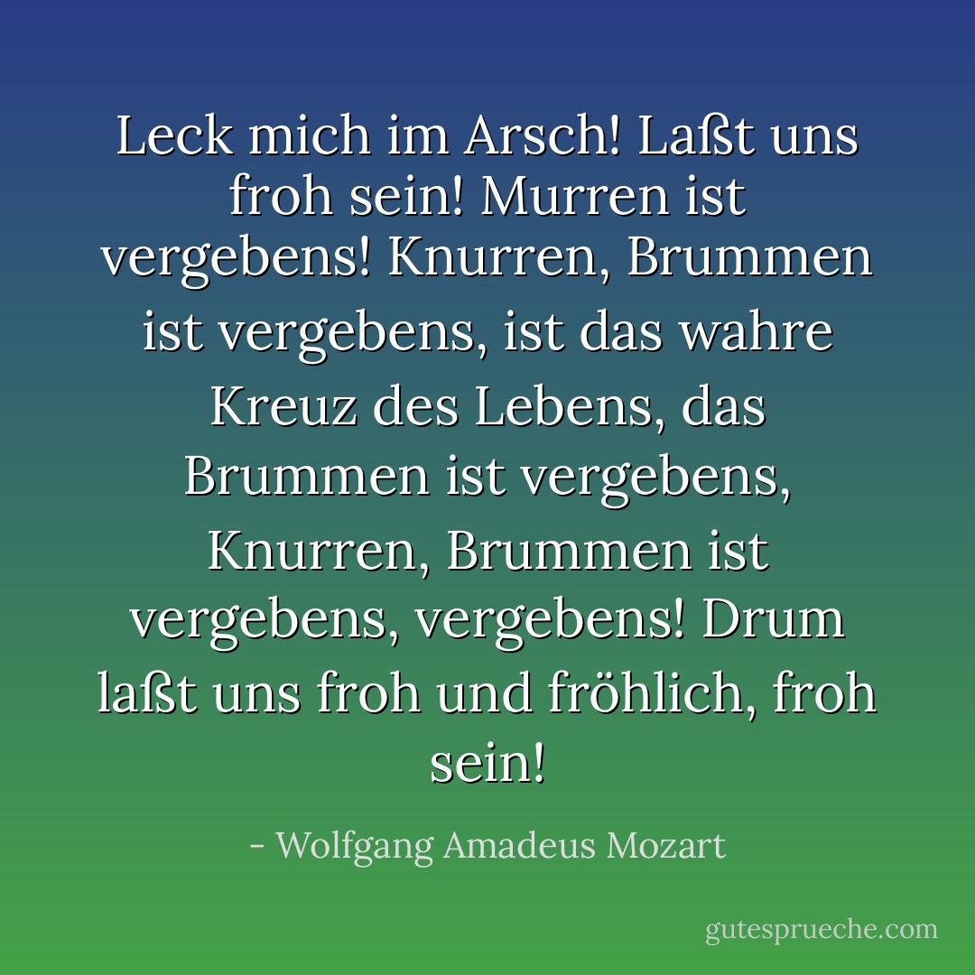 Leck mich im Arsch!<br />Laßt uns froh sein!<br />Murren ist vergebens!<br />Knurren, Brummen ist vergebens,<br />ist das wahre Kreuz des Lebens,<br />das Brummen ist vergebens,<br />Knurren, Brummen ist vergebens, vergebens!<br />Drum laßt uns froh und fröhlich, froh sein! - Wolfgang Amadeus Mozart