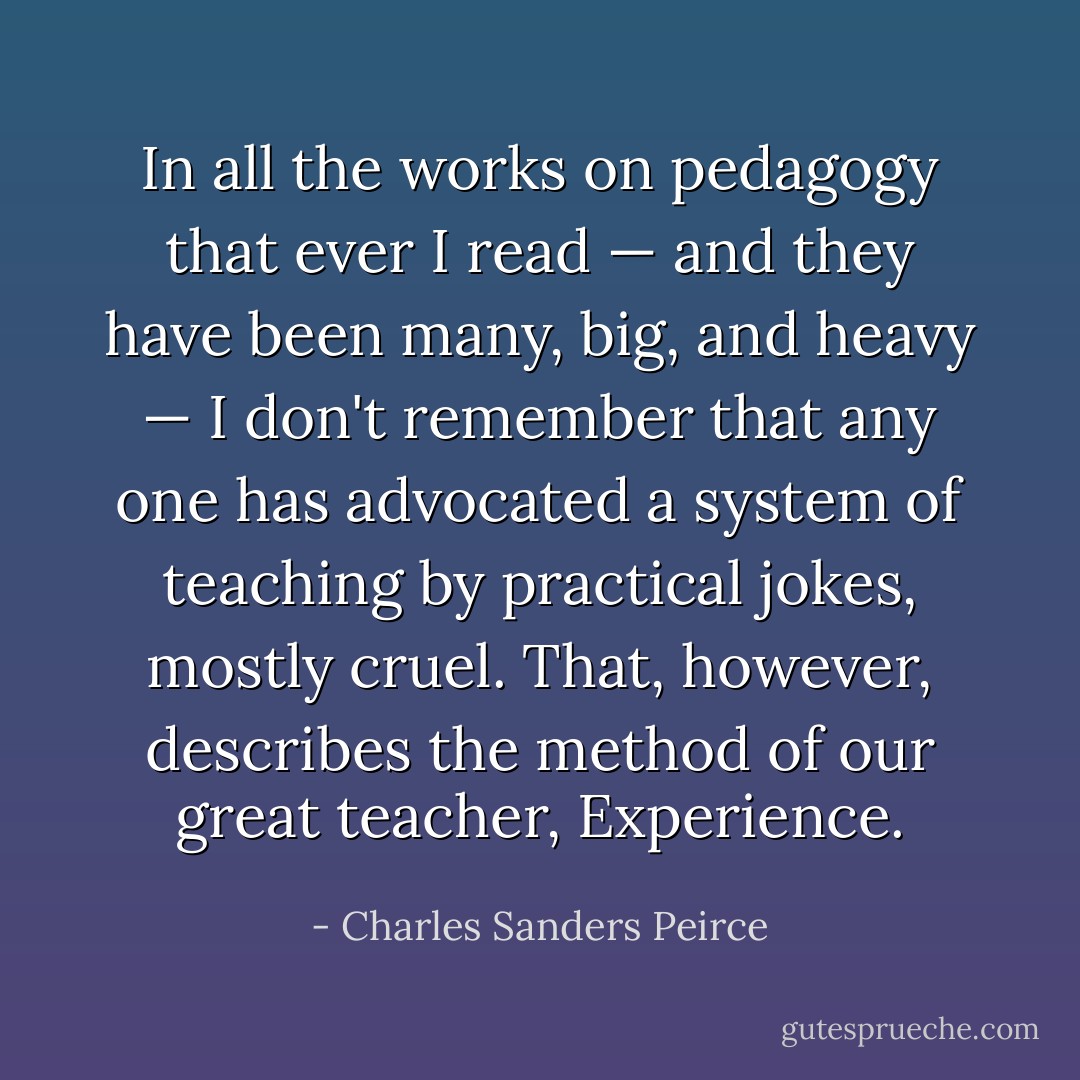 In all the works on pedagogy that ever I read — and they have been many, big, and heavy — I don't remember that any one has advocated a system of teaching by practical jokes, mostly cruel. That, however, describes the method of our great teacher, Experience. - Charles Sanders Peirce
