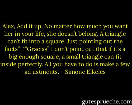 Alex, Add it up. No matter how much you want her in your life, she doesn’t belong. A triangle can’t fit into a square. Just pointing out the facts”<br /><br />"“Gracias” I don’t point out that if it’s a big enough square, a small triangle can fit inside perfectly. All you have to do is make a few adjustments. - Simone Elkeles