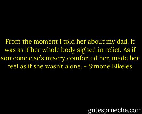 From the moment I told her about my dad, it was as if her whole body sighed in relief. As if someone else’s misery comforted her, made her feel as if she wasn’t alone. - Simone Elkeles