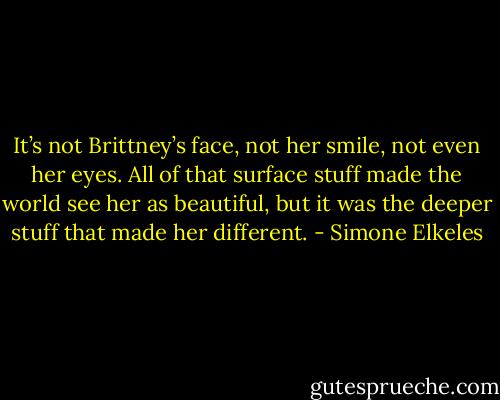 It’s not Brittney’s face, not her smile, not even her eyes. All of that surface stuff made the world see her as beautiful, but it was the deeper stuff that made her different. - Simone Elkeles