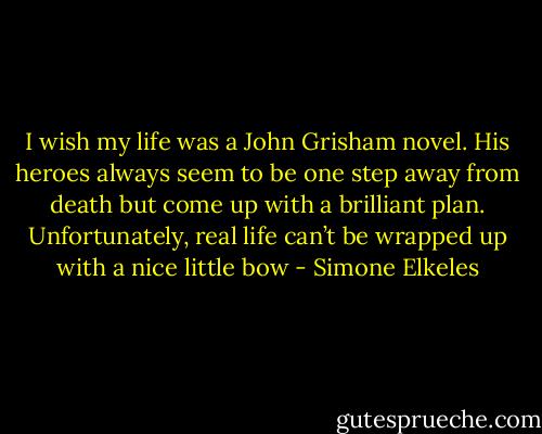 I wish my life was a John Grisham novel. His heroes always seem to be one step away from death but come up with a brilliant plan. Unfortunately, real life can’t be wrapped up with a nice little bow - Simone Elkeles
