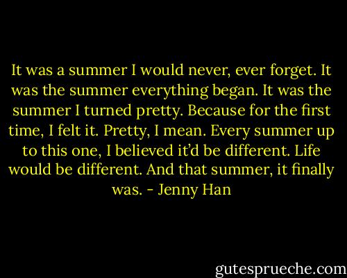 It was a summer I would never, ever forget. It was the summer everything began. It was the summer I turned pretty. Because for the first time, I felt it. Pretty, I mean. Every summer up to this one, I believed it’d be different. Life would be different. And that summer, it finally was. - Jenny Han
