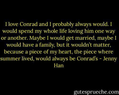 I love Conrad and I probably always would. I would spend my whole life loving him one way or another. Maybe I would get married, maybe I would have a family, but it wouldn’t matter, because a piece of my heart, the piece where summer lived, would always be Conrad’s - Jenny Han