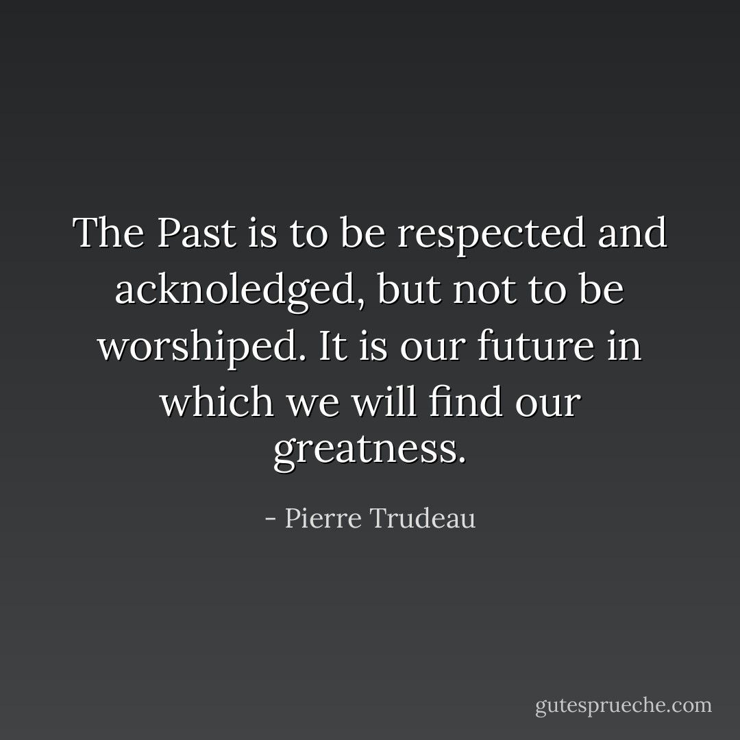 The Past is to be respected and acknoledged, but not to be worshiped. It is our future in which we will find our greatness. - Pierre Trudeau
