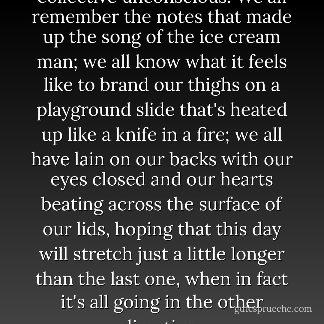 Summertime, I think, is a collective unconscious. We all remember the notes that made up the song of the ice cream man; we all know what it feels like to brand our thighs on a playground slide that's heated up like a knife in a fire; we all have lain on our backs with our eyes closed and our hearts beating across the surface of our lids, hoping that this day will stretch just a little longer than the last one, when in fact it's all going in the other direction. - Jodi Picoult