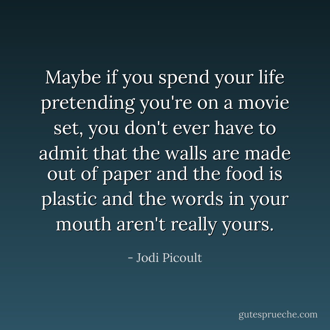 Maybe if you spend your life pretending you're on a movie set, you don't ever have to admit that the walls are made out of paper and the food is plastic and the words in your mouth aren't really yours. - Jodi Picoult