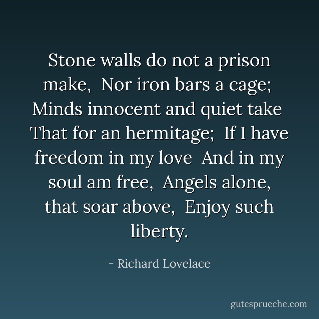 Stone walls do not a prison make, <br />Nor iron bars a cage; <br />Minds innocent and quiet take <br />That for an hermitage; <br />If I have freedom in my love <br />And in my soul am free, <br />Angels alone, that soar above, <br />Enjoy such liberty. - Richard Lovelace