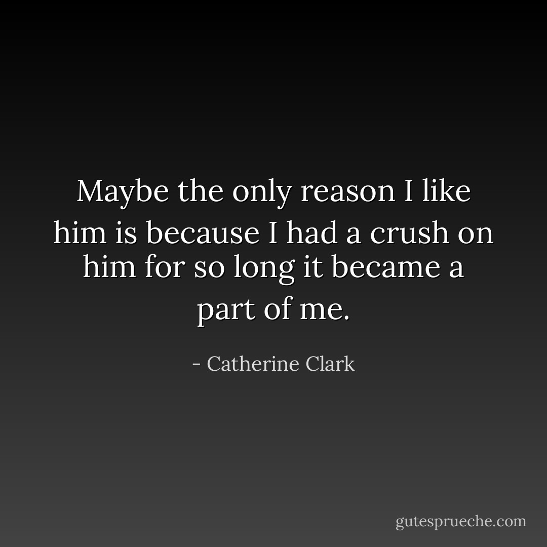 Maybe the only reason I like him is because I had a crush on him for so long it became a part of me. - Catherine Clark