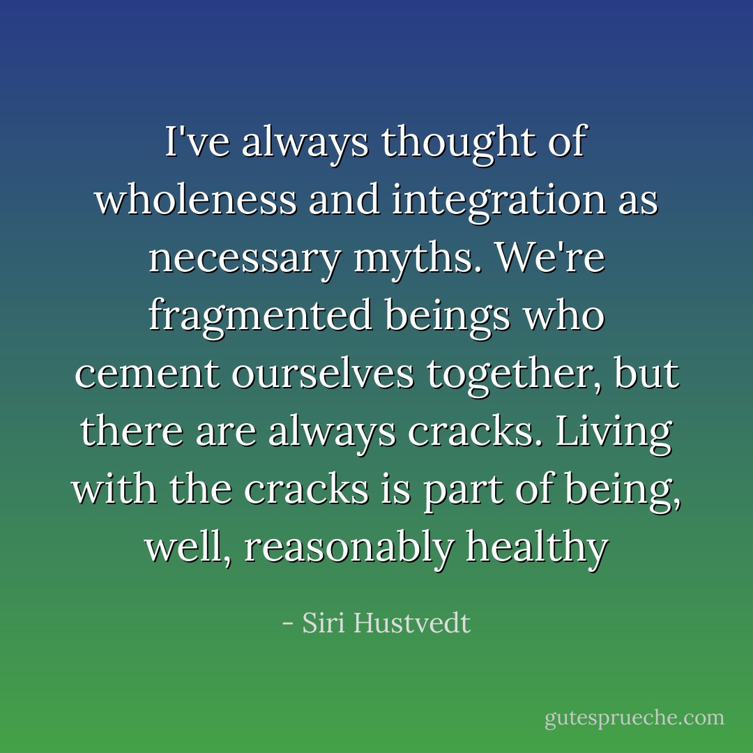 I've always thought of wholeness and integration as necessary myths. We're fragmented beings who cement ourselves together, but there are always cracks. Living with the cracks is part of being, well, reasonably healthy - Siri Hustvedt