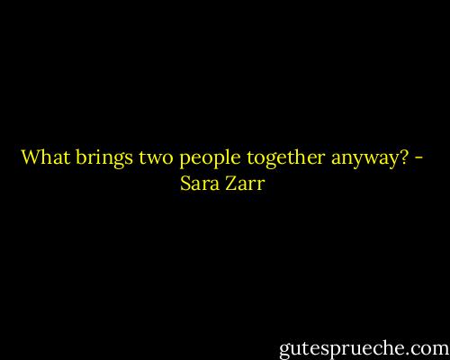 What brings two people together anyway? - Sara Zarr