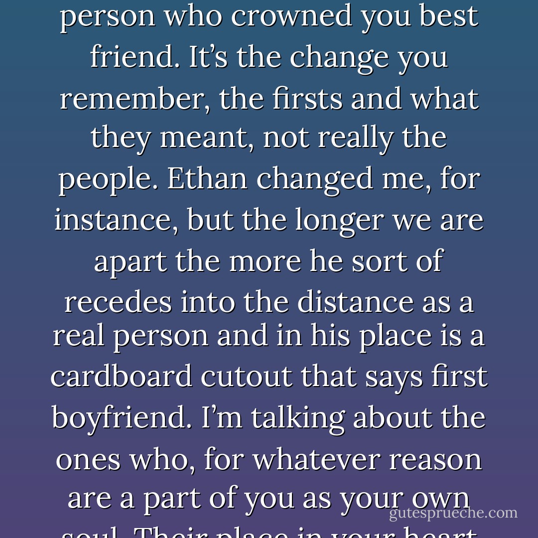 I think about how there are certain people who come into your life, and leave a mark. I don’t mean the usual faint impression: he was cute, she was nice, they made me laugh, I wish I’d known her better, I remember the time she threw up in class. And I don’t just mean that they change you. A lot of people can change you – the first kid who called you a name, the first teacher who said you were smart., the first person who crowned you best friend. It’s the change you remember, the firsts and what they meant, not really the people. Ethan changed me, for instance, but the longer we are apart the more he sort of recedes into the distance as a real person and in his place is a cardboard cutout that says first boyfriend. I’m talking about the ones who, for whatever reason are a part of you as your own soul. Their place in your heart is tender; a bruise of longing, a pulse of unfinished business. My mom was right about that. Just hearing their names pushes and pulls at you in a hundred ways, and when you try to define those hundred ways, describe them even to yourself, words are useless. If you had a lifetime to talk, there would still be things left unsaid. - Sara Zarr