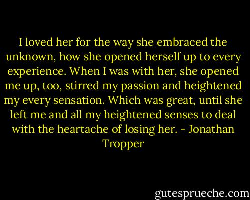 I loved her for the way she embraced the unknown, how she opened herself up to every experience. When I was with her, she opened me up, too, stirred my passion and heightened my every sensation. Which was great, until she left me and all my heightened senses to deal with the heartache of losing her. - Jonathan Tropper