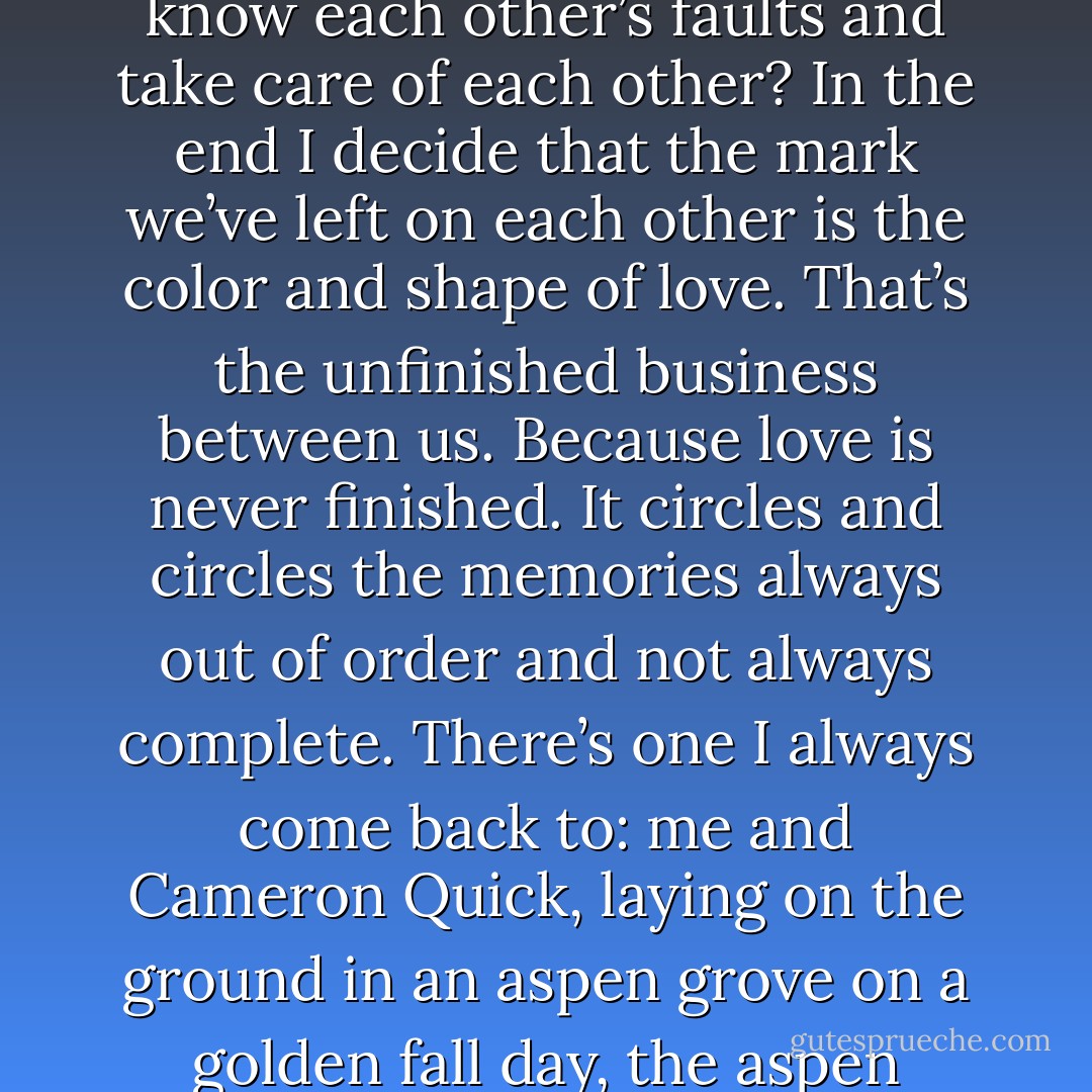 But as I get older I think – can it really be love if we don’t talk that much, don’t see each other? Isn’t love something that happens between people who spend time together and know each other’s faults and take care of each other? In the end I decide that the mark we’ve left on each other is the color and shape of love. That’s the unfinished business between us. Because love is never finished. It circles and circles the memories always out of order and not always complete. There’s one I always come back to: me and Cameron Quick, laying on the ground in an aspen grove on a golden fall day, the aspen leaves clattering and quaking the way they do. Cameron turning to me, reaching out a small and dirty hand, which I take and do not let go. - Sara Zarr
