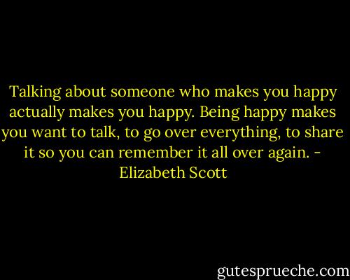 Talking about someone who makes you happy actually makes you happy. Being happy makes you want to talk, to go over everything, to share it so you can remember it all over again. - Elizabeth Scott