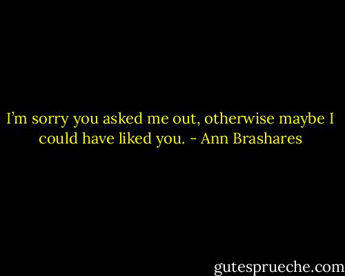 I’m sorry you asked me out, otherwise maybe I could have liked you. - Ann Brashares