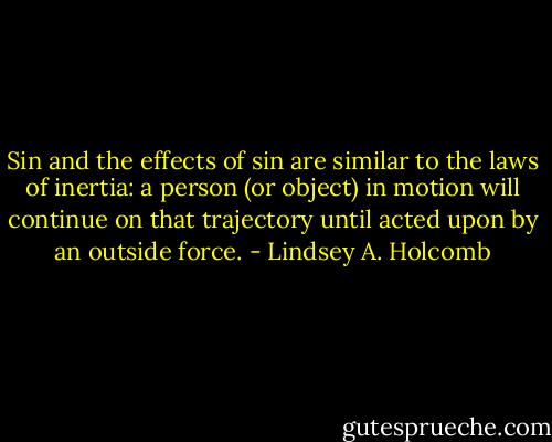 Sin and the effects of sin are similar to the laws of inertia: a person (or object) in motion will continue on that trajectory until acted upon by an outside force. - Lindsey A. Holcomb