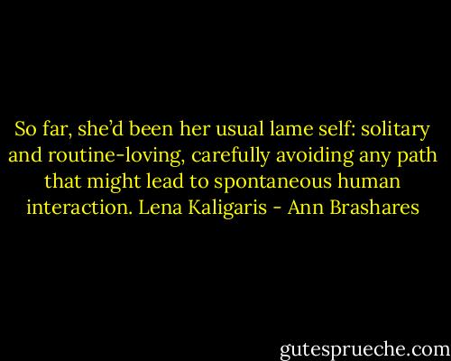 So far, she’d been her usual lame self: solitary and routine-loving, carefully avoiding any path that might lead to spontaneous human interaction.<br />Lena Kaligaris - Ann Brashares