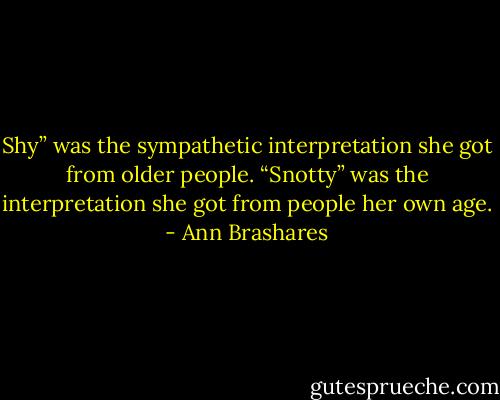Shy” was the sympathetic interpretation she got from older people. “Snotty” was the interpretation she got from people her own age. - Ann Brashares