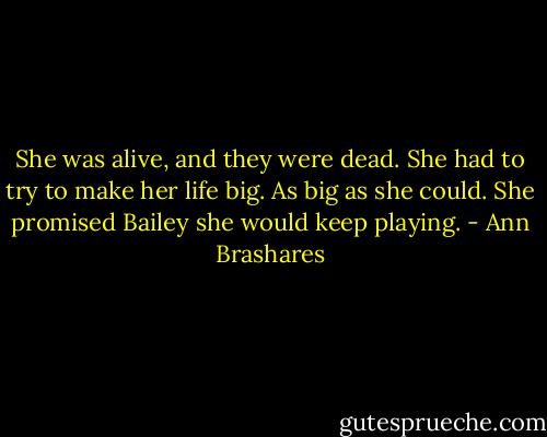She was alive, and they were dead. She had to try to make her life big. As big as she could. She promised Bailey she would keep playing. - Ann Brashares