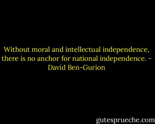 Without moral and intellectual independence, there is no anchor for national independence. - David Ben-Gurion