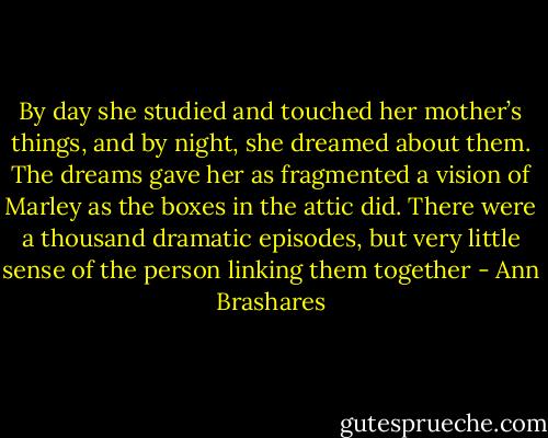 By day she studied and touched her mother’s things, and by night, she dreamed about them. The dreams gave her as fragmented a vision of Marley as the boxes in the attic did. There were a thousand dramatic episodes, but very little sense of the person linking them together - Ann Brashares