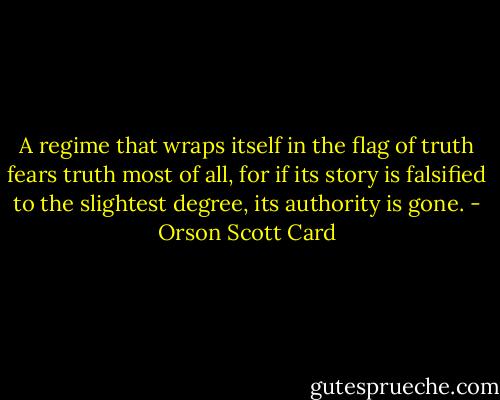A regime that wraps itself in the flag of truth fears truth most of all, for if its story is falsified to the slightest degree, its authority is gone. - Orson Scott Card