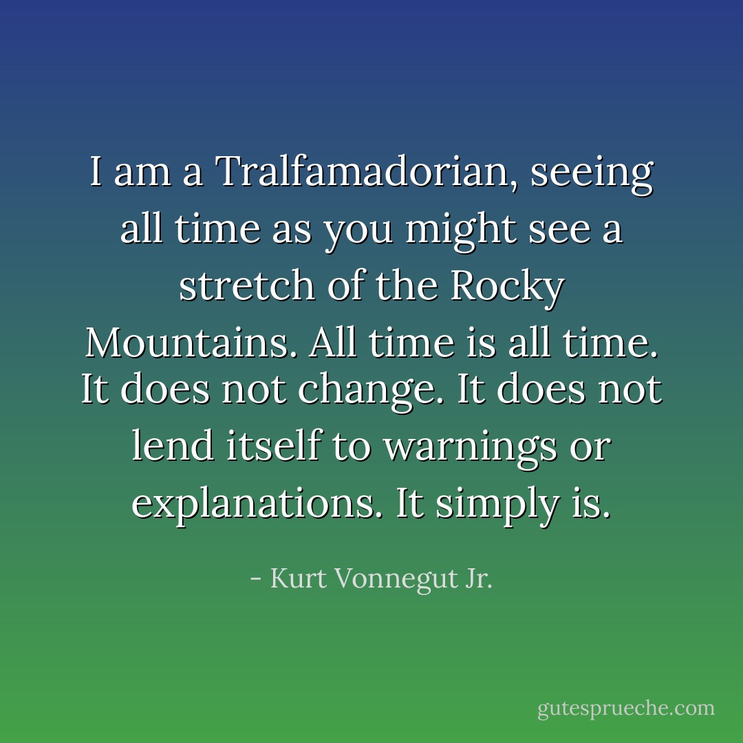I am a Tralfamadorian, seeing all time as you might see a stretch of the Rocky Mountains. All time is all time. It does not change. It does not lend itself to warnings or explanations. It simply is. - Kurt Vonnegut Jr.