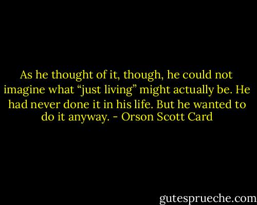 As he thought of it, though, he could not imagine what “just living” might actually be. He had never done it in his life. But he wanted to do it anyway. - Orson Scott Card