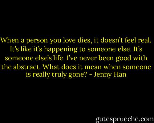 When a person you love dies, it doesn’t feel real. It’s like it’s happening to someone else. It’s someone else’s life. I’ve never been good with the abstract. What does it mean when someone is really truly gone? - Jenny Han