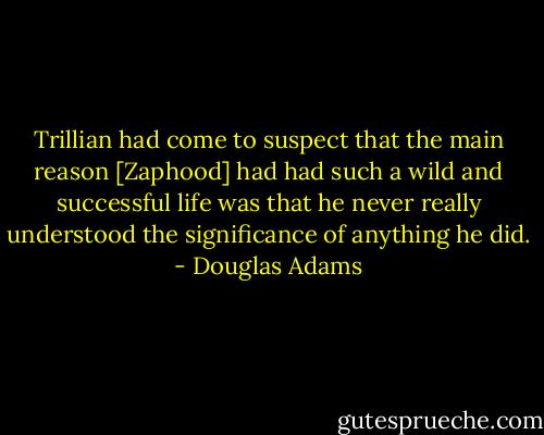 Trillian had come to suspect that the main reason [Zaphood] had had such a wild and successful life was that he never really understood the significance of anything he did. - Douglas Adams