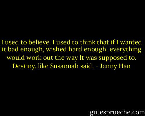 I used to believe. I used to think that if I wanted it bad enough, wished hard enough, everything would work out the way It was supposed to. Destiny, like Susannah said. - Jenny Han
