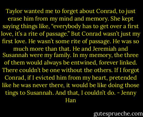 Taylor wanted me to forget about Conrad, to just erase him from my mind and memory. She kept saying things like, “everybody has to get over a first love, it’s a rite of passage.” But Conrad wasn’t just my first love. He wasn’t some rite of passage. He was so much more than that. He and Jeremiah and Susannah were my family. In my memory, the three of them would always be entwined, forever linked. There couldn’t be one without the others. If I forgot Conrad, if I evicted him from my heart, pretended like he was never there, it would be like doing those tings to Susannah. And that, I couldn’t do. - Jenny Han