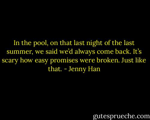 In the pool, on that last night of the last summer, we said we’d always come back. It’s scary how easy promises were broken. Just like that. - Jenny Han
