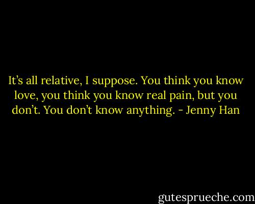 It’s all relative, I suppose. You think you know love, you think you know real pain, but you don’t. You don’t know anything. - Jenny Han