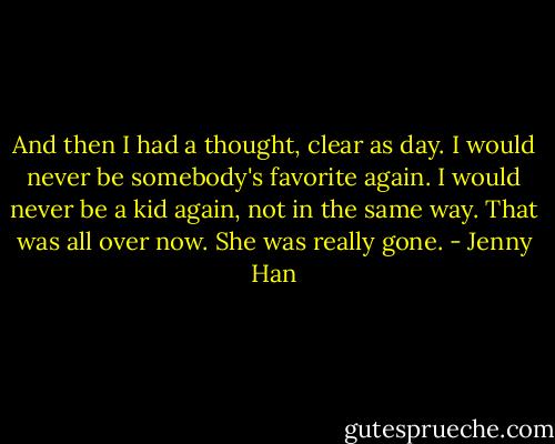 And then I had a thought, clear as day. I would never be somebody's favorite again. I would never be a kid again, not in the same way. That was all over now. She was really gone. - Jenny Han