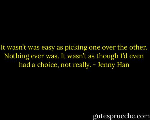 It wasn’t was easy as picking one over the other. Nothing ever was. It wasn’t as though I’d even had a choice, not really. - Jenny Han
