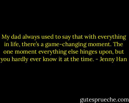My dad always used to say that with everything in life, there’s a game-changing moment. The one moment everything else hinges upon, but you hardly ever know it at the time. - Jenny Han