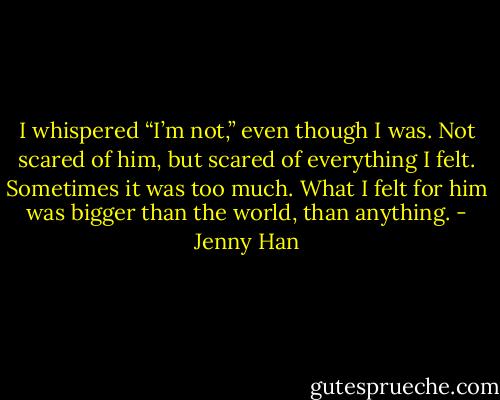 I whispered “I’m not,” even though I was. Not scared of him, but scared of everything I felt. Sometimes it was too much. What I felt for him was bigger than the world, than anything. - Jenny Han