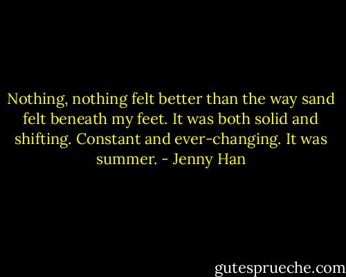 Nothing, nothing felt better than the way sand felt beneath my feet. It was both solid and shifting. Constant and ever-changing. It was summer. - Jenny Han