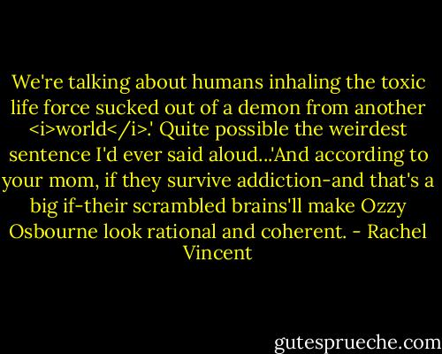 We're talking about humans inhaling the toxic life force sucked out of a demon from another <i>world</i>.' Quite possible the weirdest sentence I'd ever said aloud...'And according to your mom, if they survive addiction-and that's a big if-their scrambled brains'll make Ozzy Osbourne look rational and coherent. - Rachel Vincent