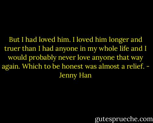 But I had loved him. I loved him longer and truer than I had anyone in my whole life and I would probably never love anyone that way again. Which to be honest was almost a relief. - Jenny Han