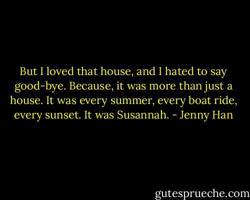 But I loved that house, and I hated to say good-bye. Because, it was more than just a house. It was every summer, every boat ride, every sunset. It was Susannah. - Jenny Han