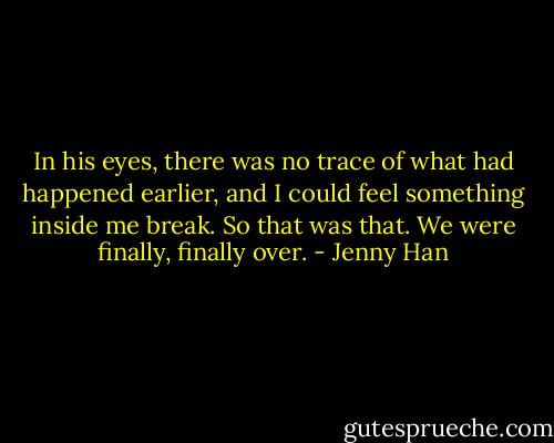 In his eyes, there was no trace of what had happened earlier, and I could feel something inside me break. So that was that. We were finally, finally over. - Jenny Han
